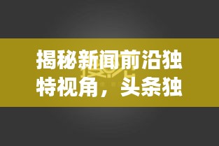 揭秘新闻前沿独特视角，头条独家原创文章火热发布