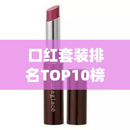 口红套装排名TOP10榜单揭秘，选购最受欢迎的彩妆佳品指南